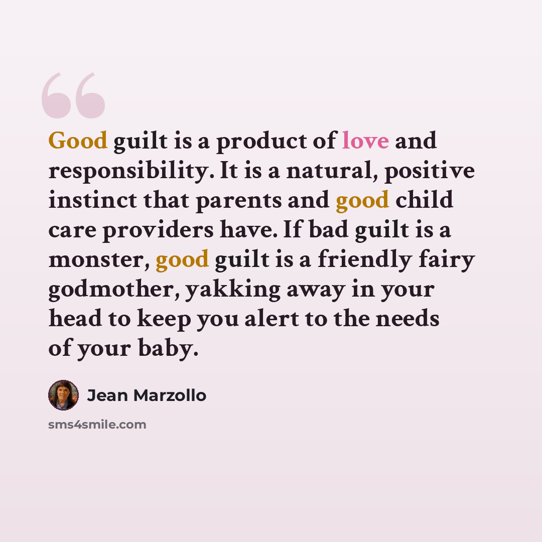 “Good guilt is a product of love and responsibility. It is a natural, positive instinct that parents and good child care providers have. If bad guilt is a monster, good guilt is a friendly fairy godmother, yakking away in your head to keep you alert to the needs of your baby.” quote by Jean Marzollo