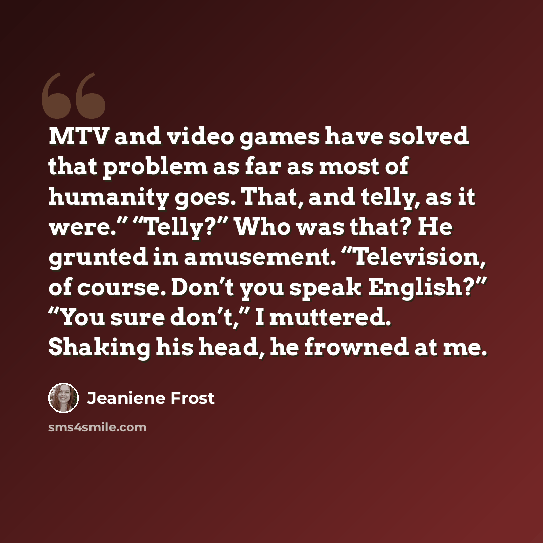 “MTV and video games have solved that problem as far as most of humanity goes. That, and telly, as it were.” “Telly?” Who was that? He grunted in amusement. “Television, of course. Don’t you speak English?” “You sure don’t,” I muttered. Shaking his head, he frowned at me.” quote by Jeaniene Frost
