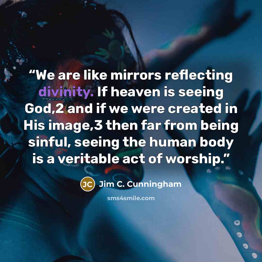 “We are like mirrors reflecting divinity. If heaven is seeing God,2 and if we were created in His image,3 then far from being sinful, seeing the human body is a veritable act of worship.” quote by Jim C. Cunningham
