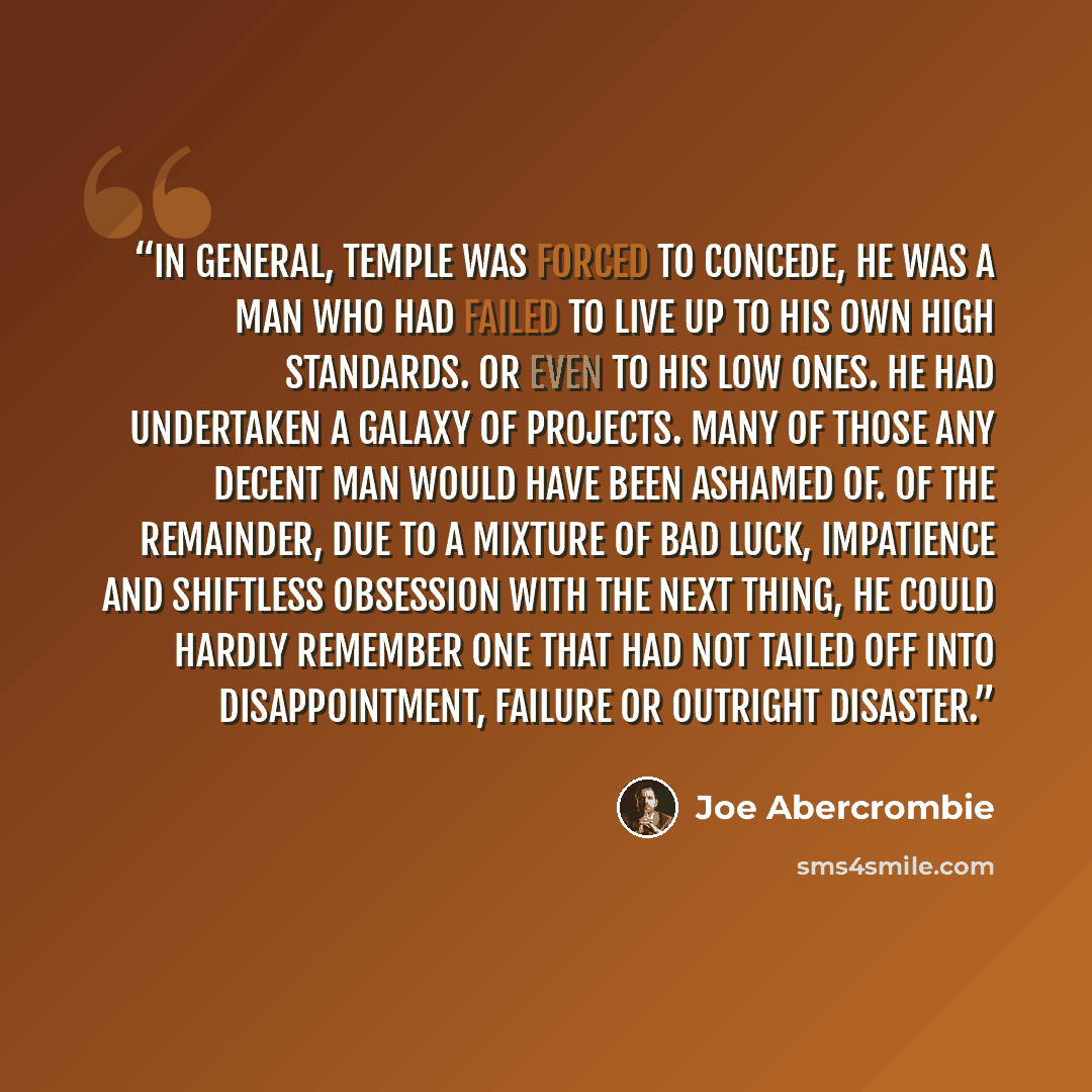 “In general, Temple was forced to concede, he was a man who had failed to live up to his own high standards. Or even to his low ones. He had undertaken a galaxy of projects. Many of those any decent man would have been ashamed of. Of the remainder, due to a mixture of bad luck, impatience and…” quote by Joe Abercrombie