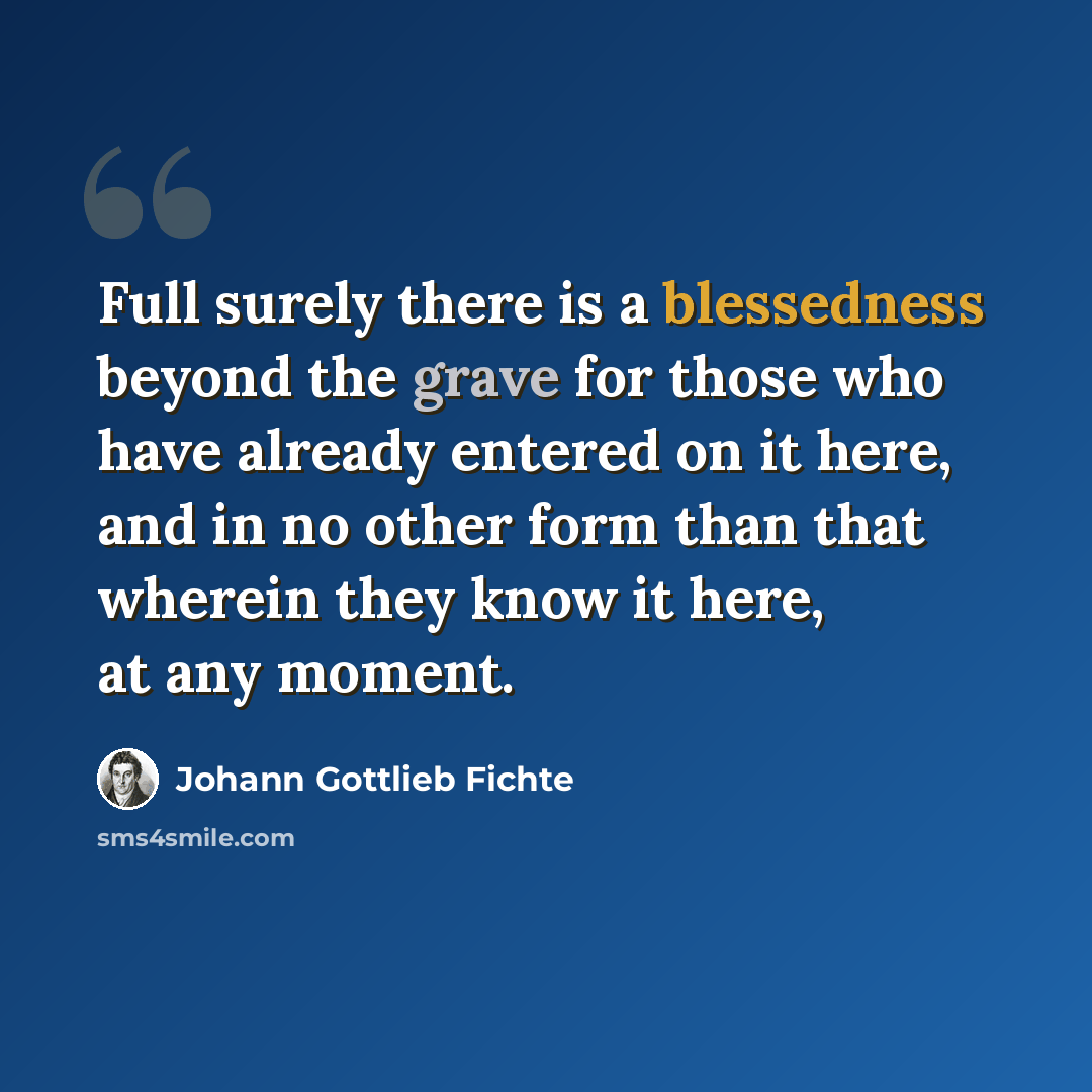 “Full surely there is a blessedness beyond the grave for those who have already entered on it here, and in no other form than that wherein they know it here, at any moment.” quote by Johann Gottlieb Fichte
