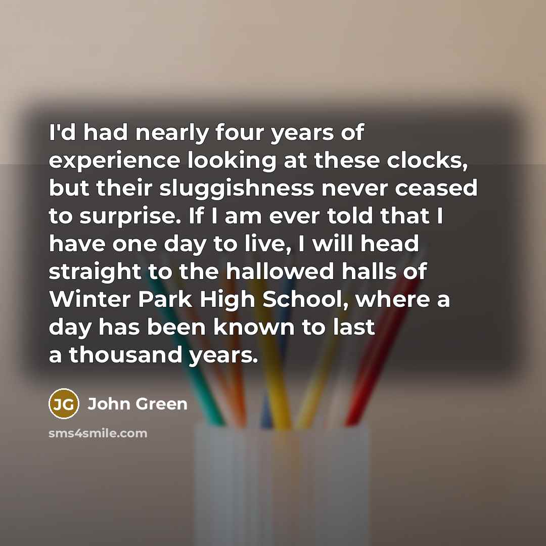 “I'd had nearly four years of experience looking at these clocks, but their sluggishness never ceased to surprise. If I am ever told that I have one day to live, I will head straight to the hallowed halls of Winter Park High School, where a day has been known to last a thousand years.” quote by John Green