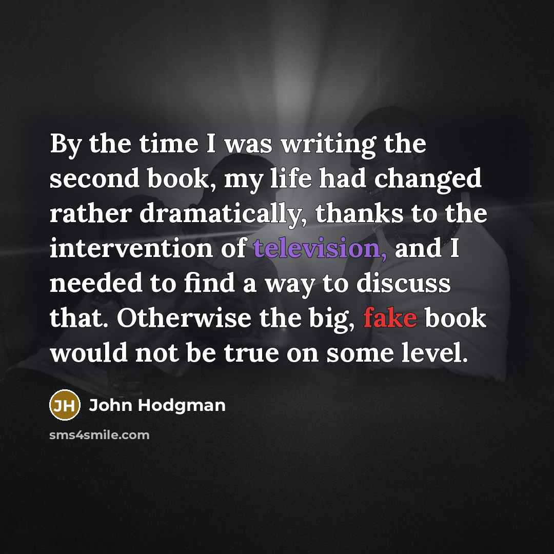“By the time I was writing the second book, my life had changed rather dramatically, thanks to the intervention of television, and I needed to find a way to discuss that. Otherwise the big, fake book would not be true on some level.” quote by John Hodgman