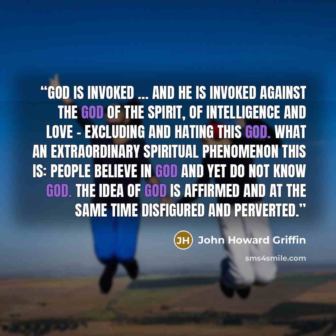 “God is invoked … and He is invoked against the God of the spirit, of intelligence and love - excluding and hating this God. What an extraordinary spiritual phenomenon this is: people believe in God and yet do not know God. The idea of God is affirmed and at the same time disfigured and perverted.” quote by John Howard Griffin