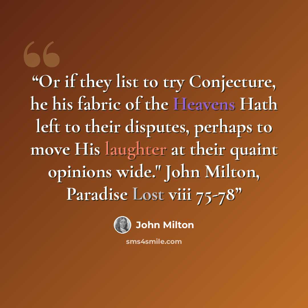 “Or if they list to try Conjecture, he his fabric of the Heavens Hath left to their disputes, perhaps to move His laughter at their quaint opinions wide." John Milton, Paradise Lost viii 75-78” quote by John Milton