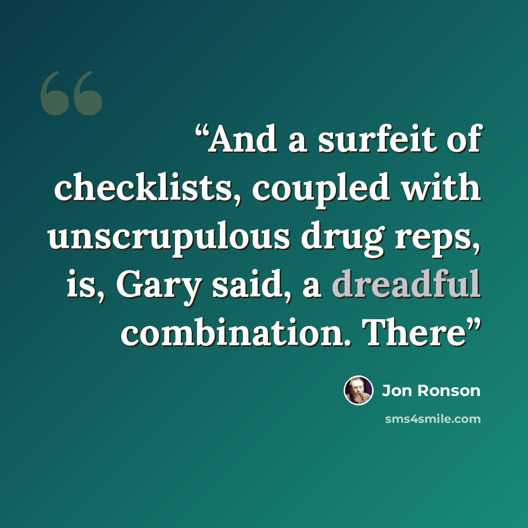 “And a surfeit of checklists, coupled with unscrupulous drug reps, is, Gary said, a dreadful combination. There” quote by Jon Ronson