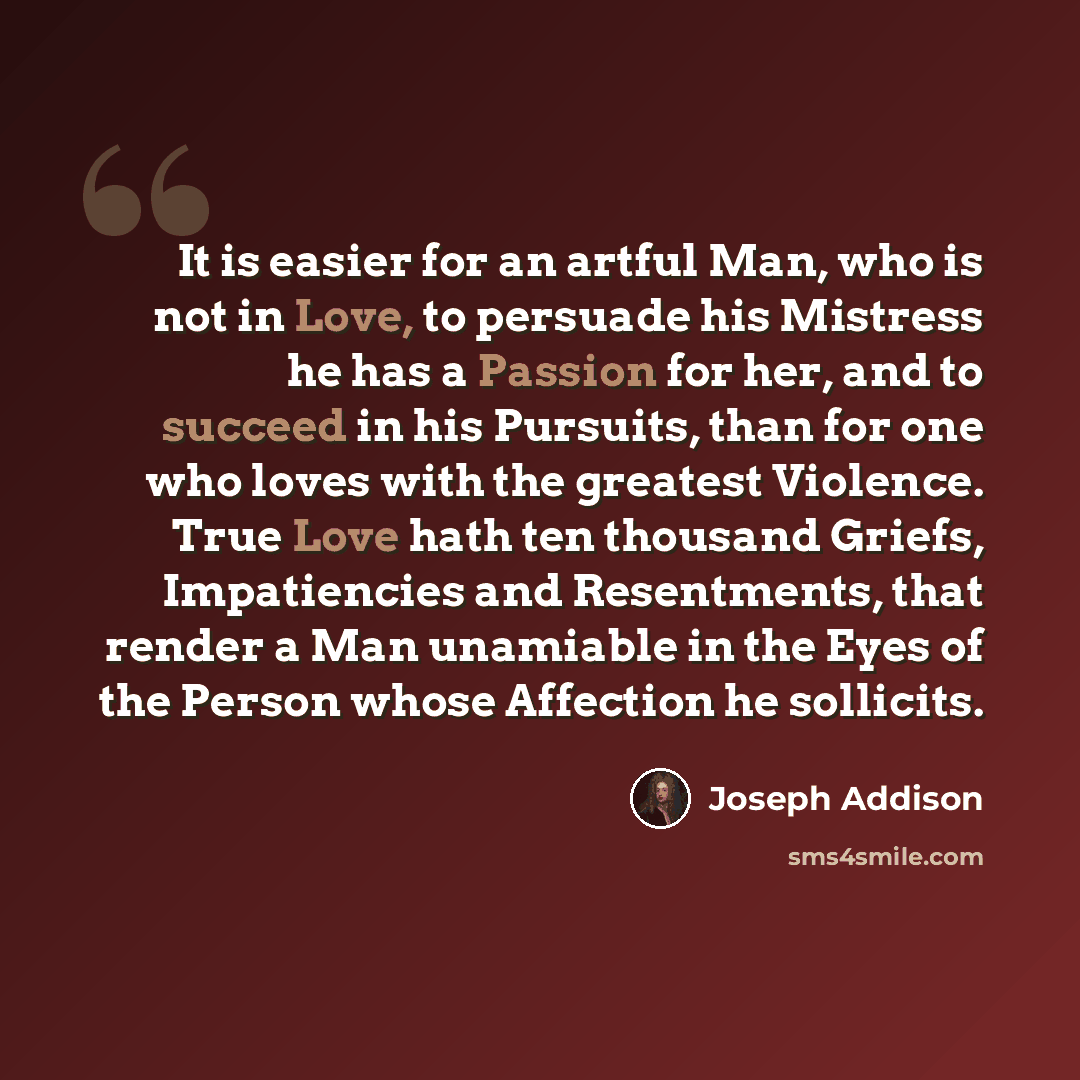 “It is easier for an artful Man, who is not in Love, to persuade his Mistress he has a Passion for her, and to succeed in his Pursuits, than for one who loves with the greatest Violence. True Love hath ten thousand Griefs, Impatiencies and Resentments, that render a Man unamiable in the Eyes of the…” quote by Joseph Addison