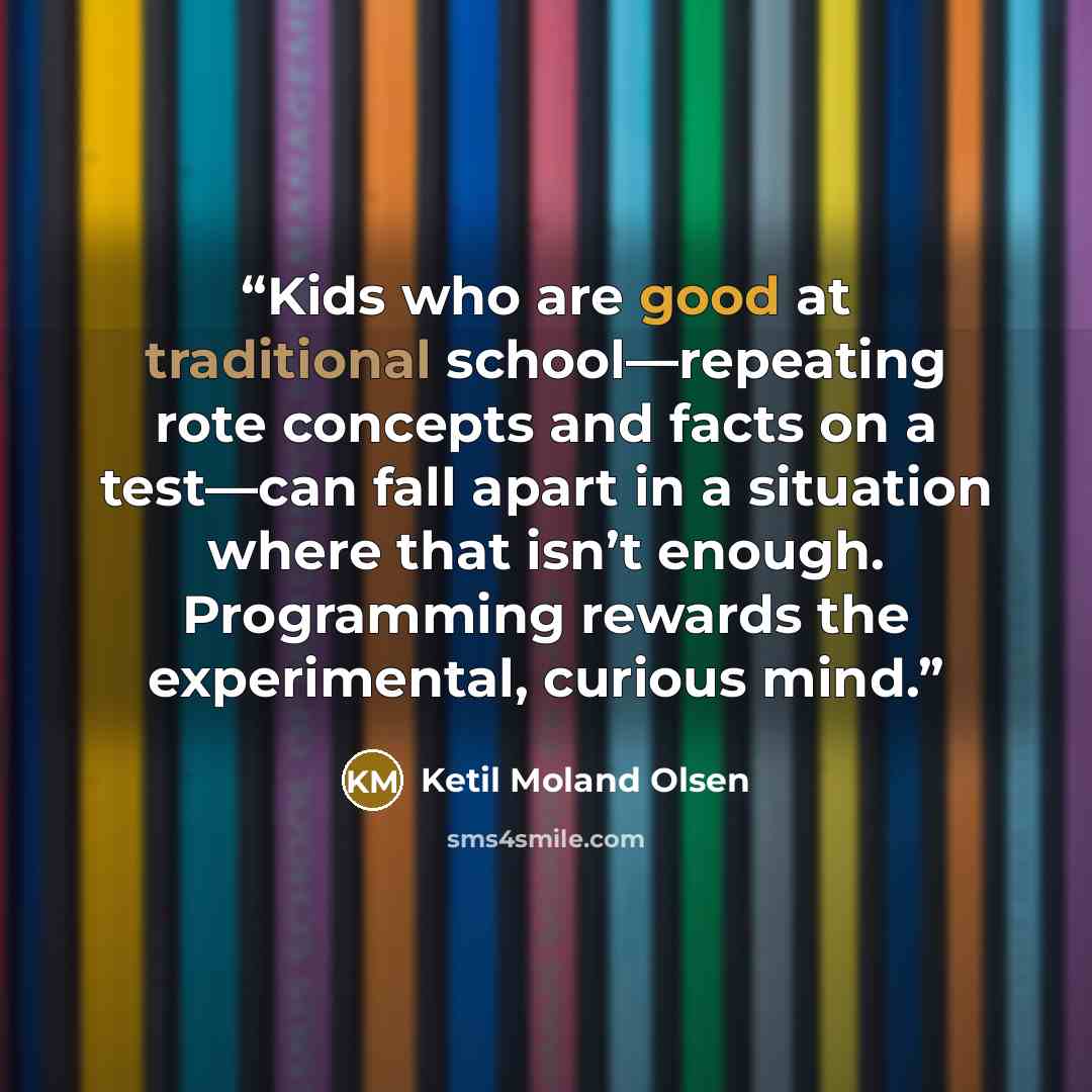 “Kids who are good at traditional school—repeating rote concepts and facts on a test—can fall apart in a situation where that isn’t enough. Programming rewards the experimental, curious mind.” quote by Ketil Moland Olsen