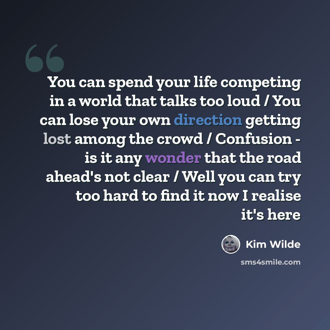 “You can spend your life competing in a world that talks too loud / You can lose your own direction getting lost among the crowd / Confusion - is it any wonder that the road ahead's not clear / Well you can try too hard to find it now I realise it's here” quote by Kim Wilde