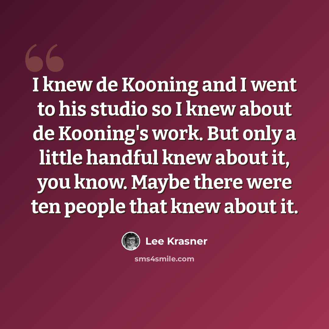 “I knew de Kooning and I went to his studio so I knew about de Kooning's work. But only a little handful knew about it, you know. Maybe there were ten people that knew about it.” quote by Lee Krasner