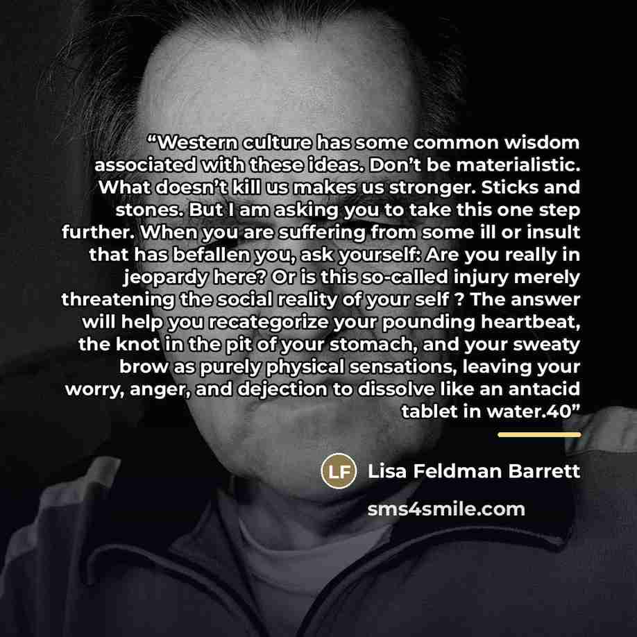 “Western culture has some common wisdom associated with these ideas. Don’t be materialistic. What doesn’t kill us makes us stronger. Sticks and stones. But I am asking you to take this one step further. When you are suffering from some ill or insult that has befallen you, ask yourself: Are you…” quote by Lisa Feldman Barrett