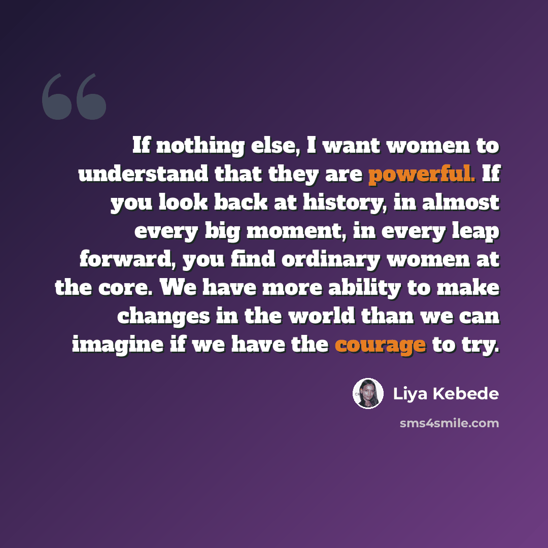 “If nothing else, I want women to understand that they are powerful. If you look back at history, in almost every big moment, in every leap forward, you find ordinary women at the core. We have more ability to make changes in the world than we can imagine if we have the courage to try.” quote by Liya Kebede