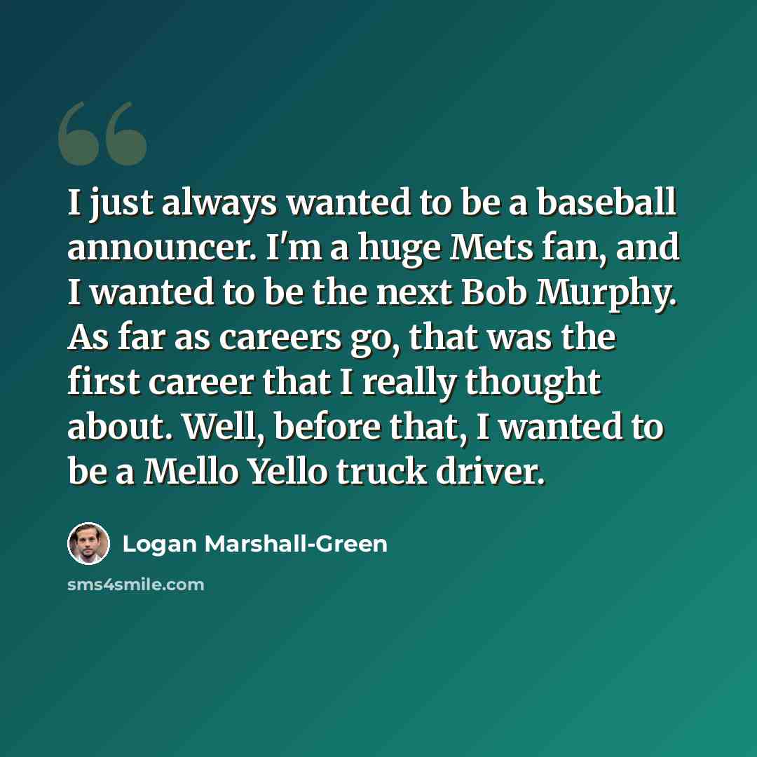 “I just always wanted to be a baseball announcer. I'm a huge Mets fan, and I wanted to be the next Bob Murphy. As far as careers go, that was the first career that I really thought about. Well, before that, I wanted to be a Mello Yello truck driver.” quote by Logan Marshall-Green