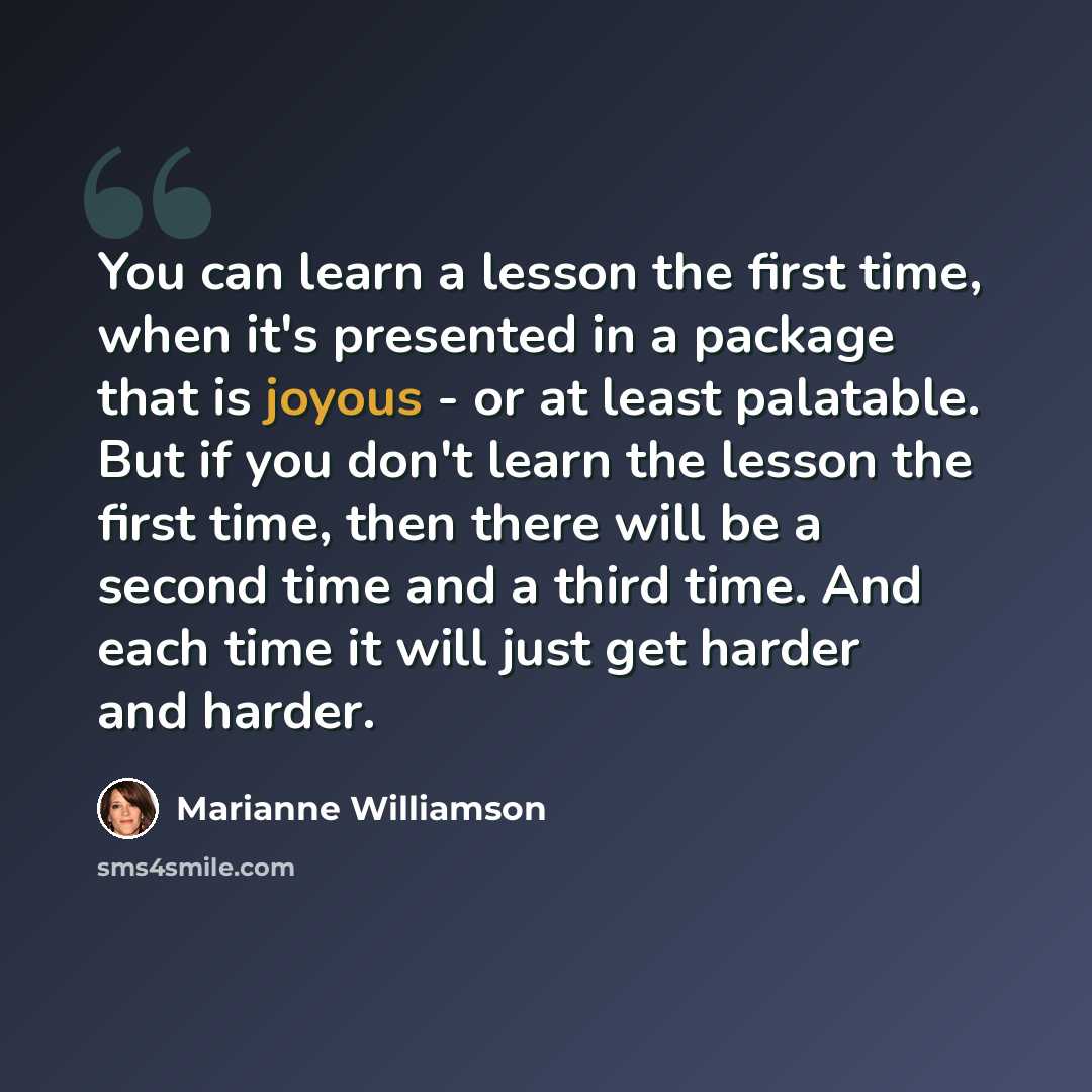 “You can learn a lesson the first time, when it's presented in a package that is joyous - or at least palatable. But if you don't learn the lesson the first time, then there will be a second time and a third time. And each time it will just get harder and harder.” quote by Marianne Williamson