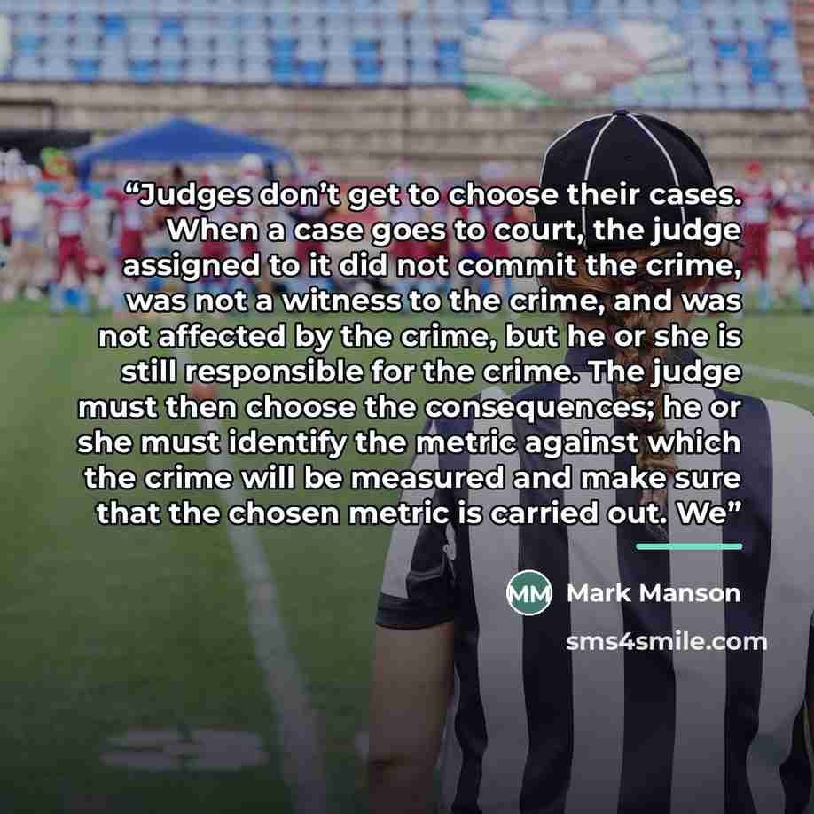 “Judges don’t get to choose their cases. When a case goes to court, the judge assigned to it did not commit the crime, was not a witness to the crime, and was not affected by the crime, but he or she is still responsible for the crime. The judge must then choose the consequences; he or she must…” quote by Mark Manson