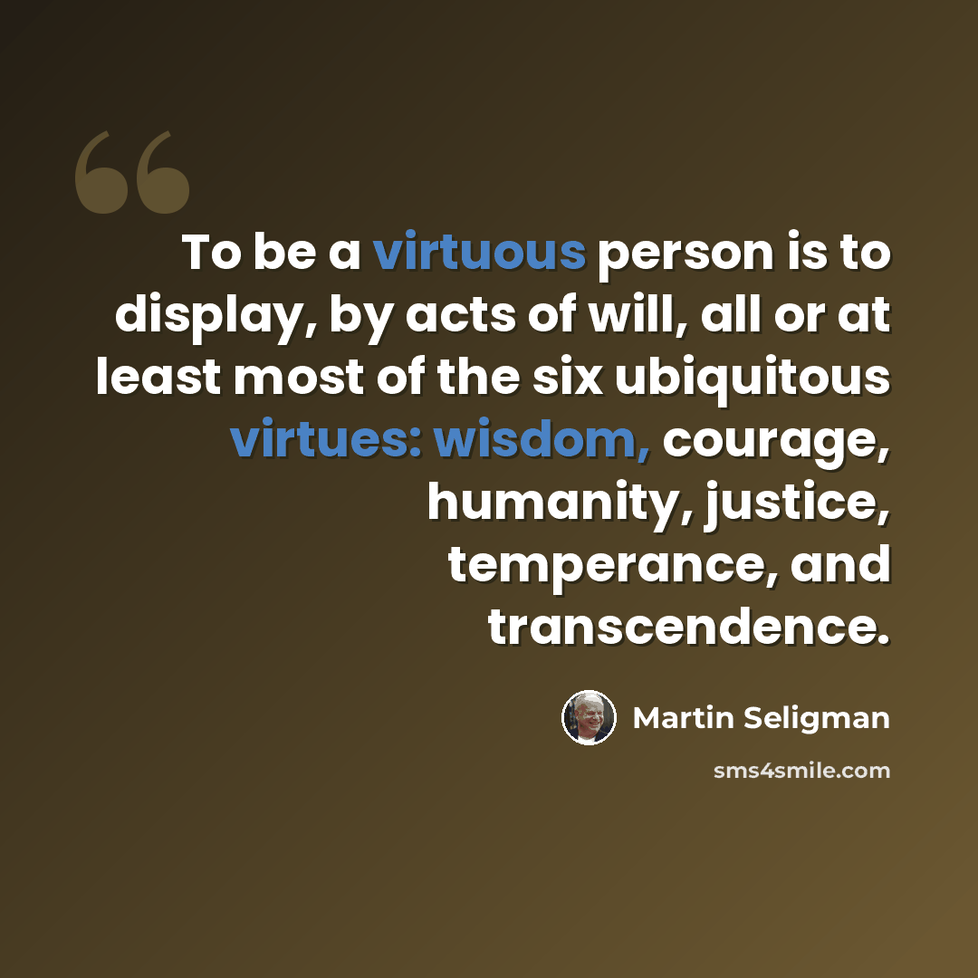 “To be a virtuous person is to display, by acts of will, all or at least most of the six ubiquitous virtues: wisdom, courage, humanity, justice, temperance, and transcendence.” quote by Martin Seligman