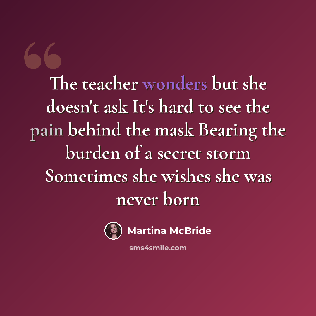 “The teacher wonders but she doesn't ask It's hard to see the pain behind the mask Bearing the burden of a secret storm Sometimes she wishes she was never born” quote by Martina McBride