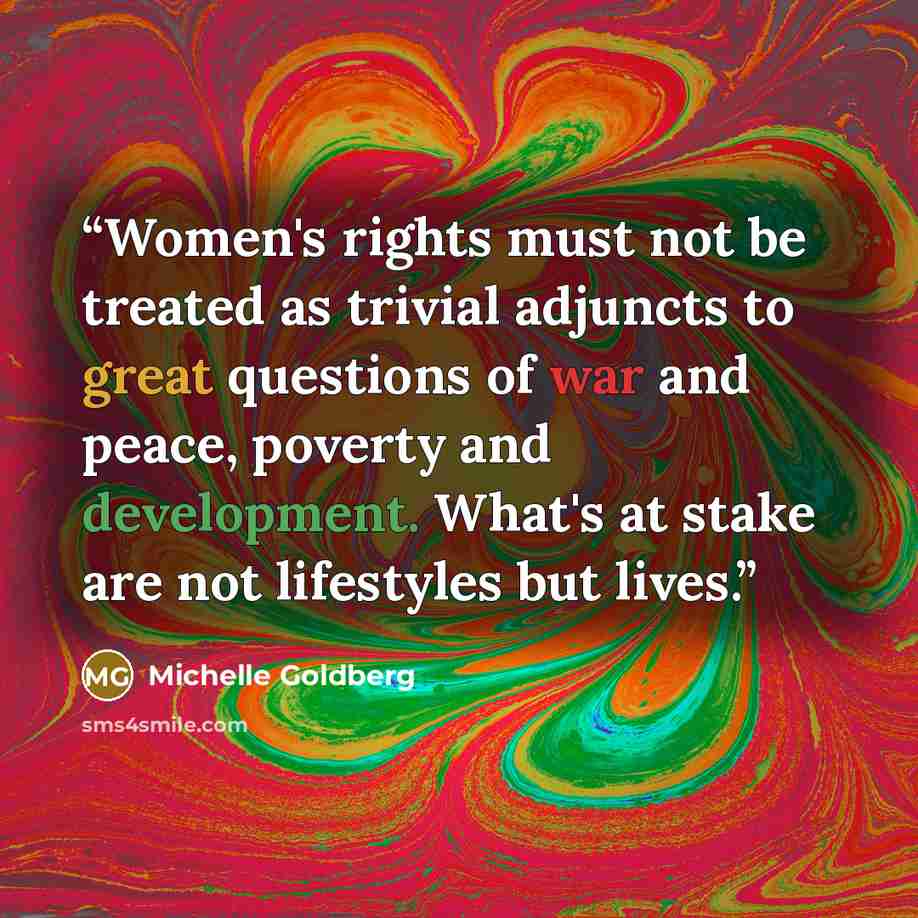 “Women's rights must not be treated as trivial adjuncts to great questions of war and peace, poverty and development. What's at stake are not lifestyles but lives.” quote by Michelle Goldberg