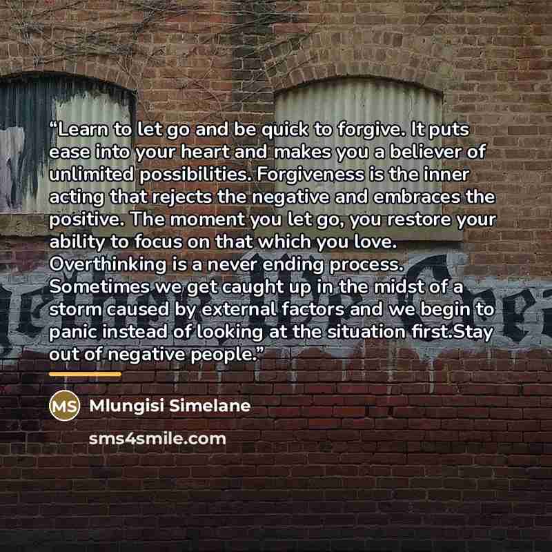 “Learn to let go and be quick to forgive. It puts ease into your heart and makes you a believer of unlimited possibilities. Forgiveness is the inner acting that rejects the negative and embraces the positive. The moment you let go, you restore your ability to focus on that which you love…” quote by Mlungisi Simelane