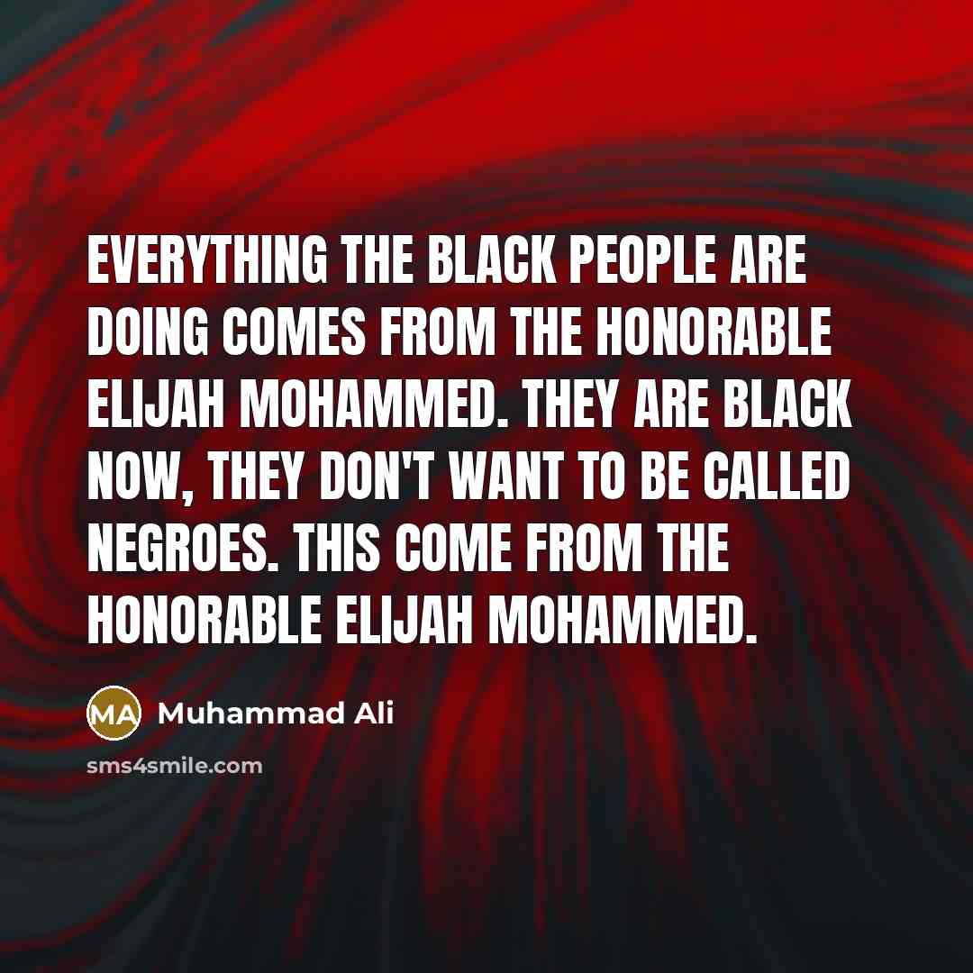 “Everything the black people are doing comes from the Honorable Elijah Mohammed. They are black now, they don't want to be called Negroes. This come from the Honorable Elijah Mohammed.” quote by Muhammad Ali