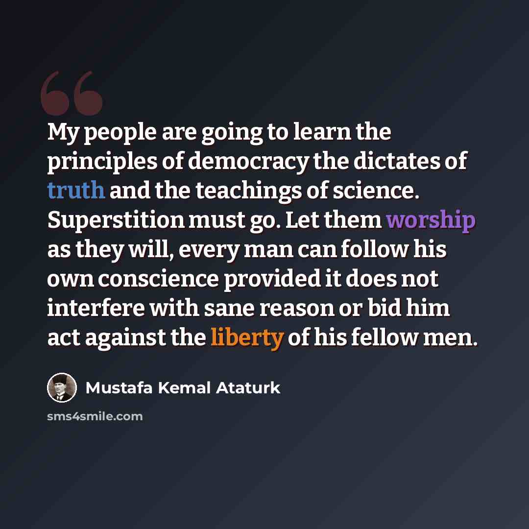 “My people are going to learn the principles of democracy the dictates of truth and the teachings of science. Superstition must go. Let them worship as they will, every man can follow his own conscience provided it does not interfere with sane reason or bid him act against the liberty of his fellow…” quote by Mustafa Kemal Atatürk