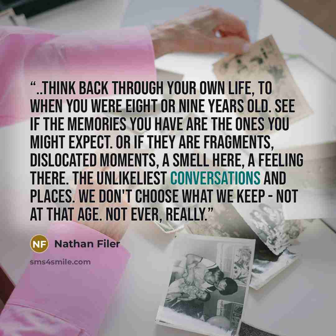 “..think back through your own life, to when you were eight or nine years old. See if the memories you have are the ones you might expect. or if they are fragments, dislocated moments, a smell here, a feeling there. The unlikeliest conversations and places. We don't choose what we keep - not at…” quote by Nathan Filer