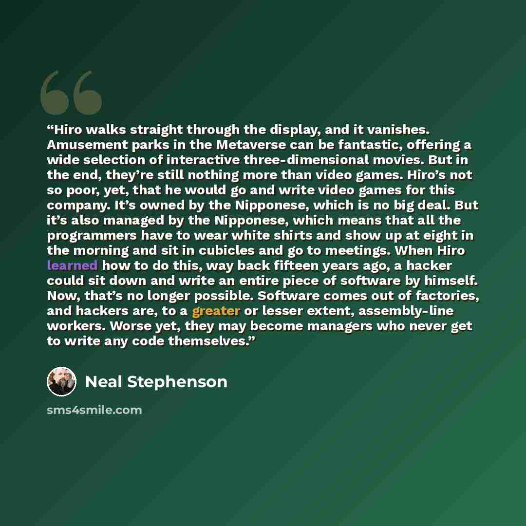 “Hiro walks straight through the display, and it vanishes. Amusement parks in the Metaverse can be fantastic, offering a wide selection of interactive three-dimensional movies. But in the end, they’re still nothing more than video games. Hiro’s not so poor, yet, that he would go and write video…” quote by Neal Stephenson