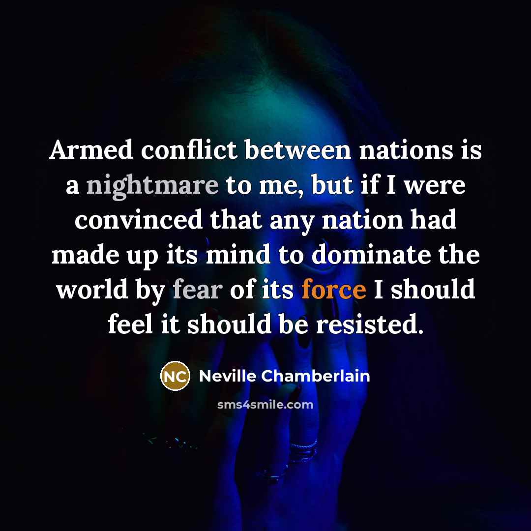 “Armed conflict between nations is a nightmare to me, but if I were convinced that any nation had made up its mind to dominate the world by fear of its force I should feel it should be resisted.” quote by Neville Chamberlain