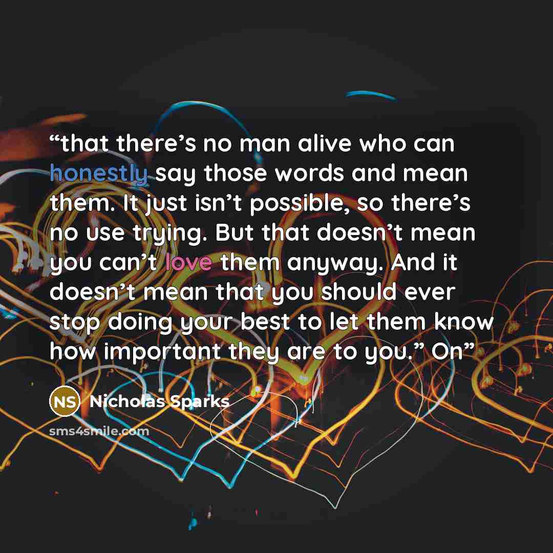 “that there’s no man alive who can honestly say those words and mean them. It just isn’t possible, so there’s no use trying. But that doesn’t mean you can’t love them anyway. And it doesn’t mean that you should ever stop doing your best to let them know how important they are to you.” On” quote by Nicholas Sparks