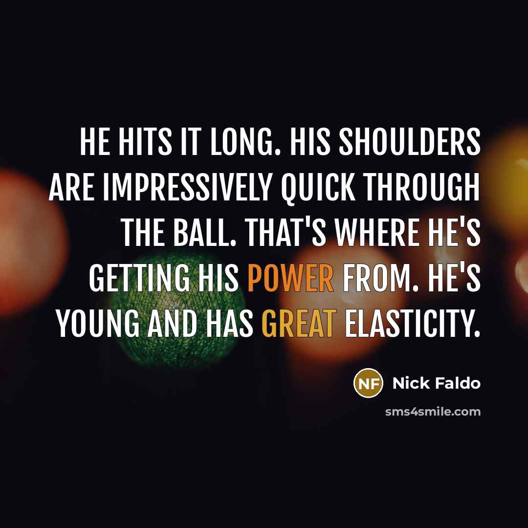 “He hits it long. His shoulders are impressively quick through the ball. That's where he's getting his power from. He's young and has great elasticity.” quote by Nick Faldo