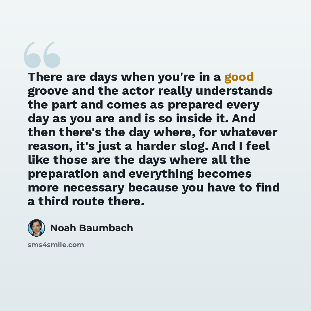 “There are days when you're in a good groove and the actor really understands the part and comes as prepared every day as you are and is so inside it. And then there's the day where, for whatever reason, it's just a harder slog. And I feel like those are the days where all the preparation and…” quote by Noah Baumbach