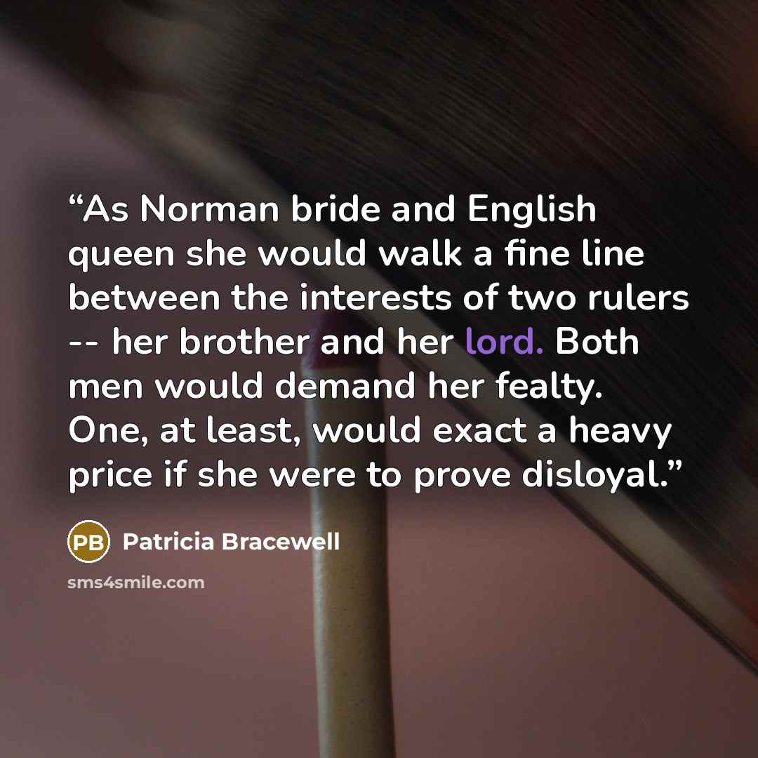 “As Norman bride and English queen she would walk a fine line between the interests of two rulers -- her brother and her lord. Both men would demand her fealty. One, at least, would exact a heavy price if she were to prove disloyal.” quote by Patricia Bracewell