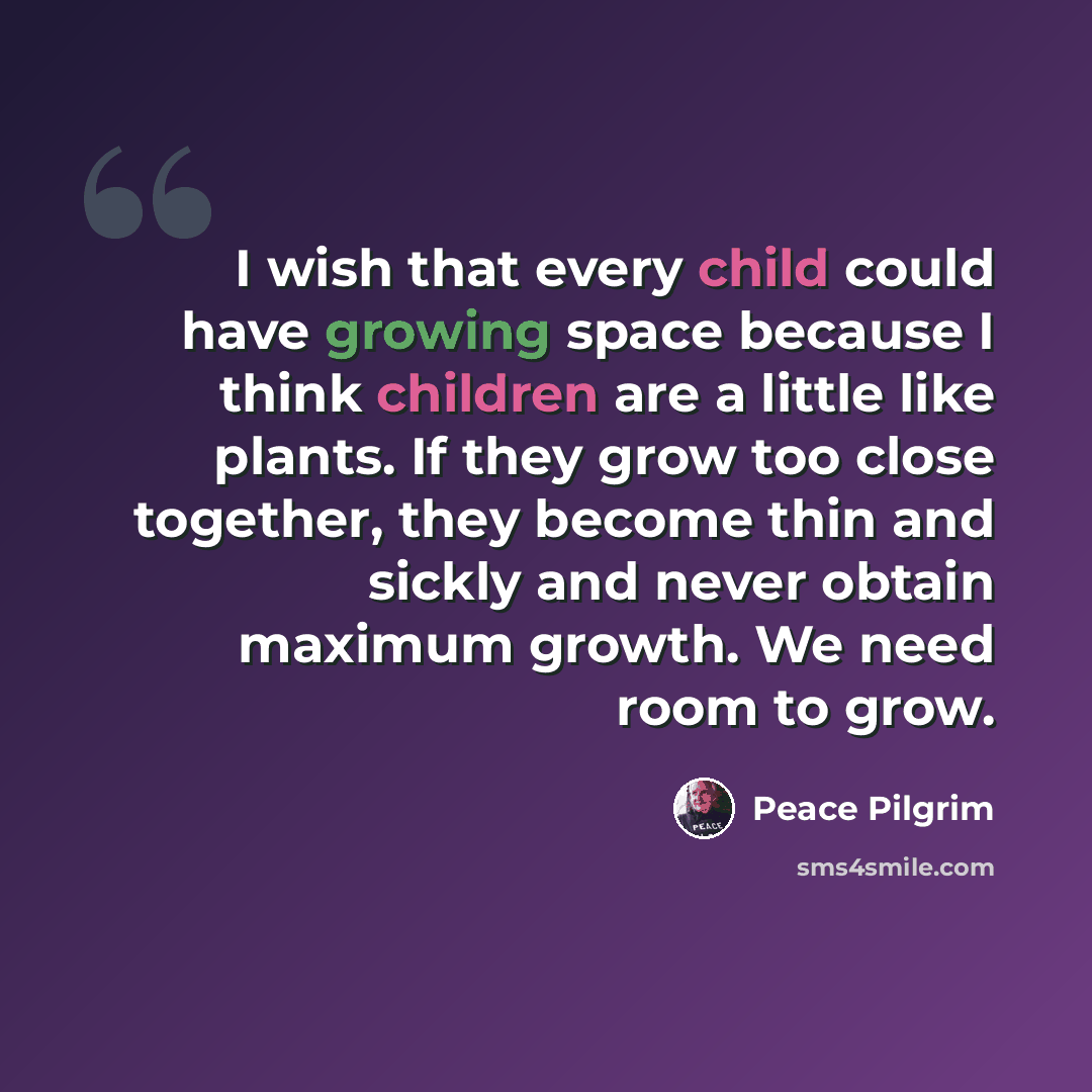 “I wish that every child could have growing space because I think children are a little like plants. If they grow too close together, they become thin and sickly and never obtain maximum growth. We need room to grow.” quote by Peace Pilgrim