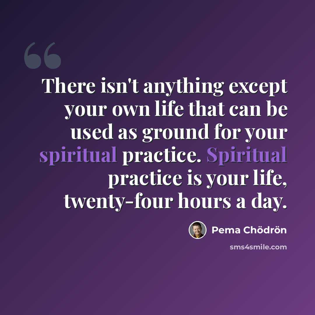 “There isn't anything except your own life that can be used as ground for your spiritual practice. Spiritual practice is your life, twenty-four hours a day.” quote by Pema Chodron