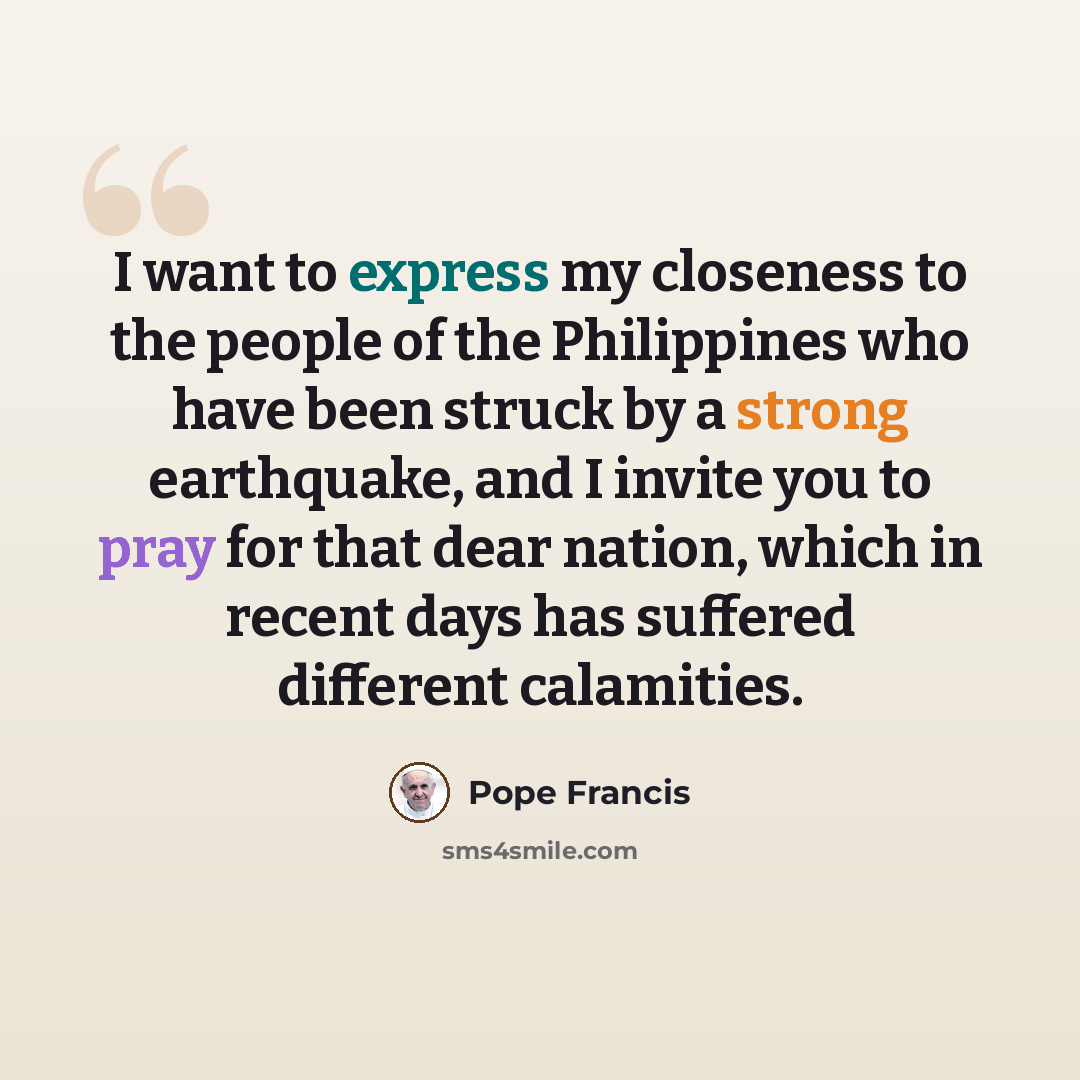 “I want to express my closeness to the people of the Philippines who have been struck by a strong earthquake, and I invite you to pray for that dear nation, which in recent days has suffered different calamities.” quote by Pope Francis