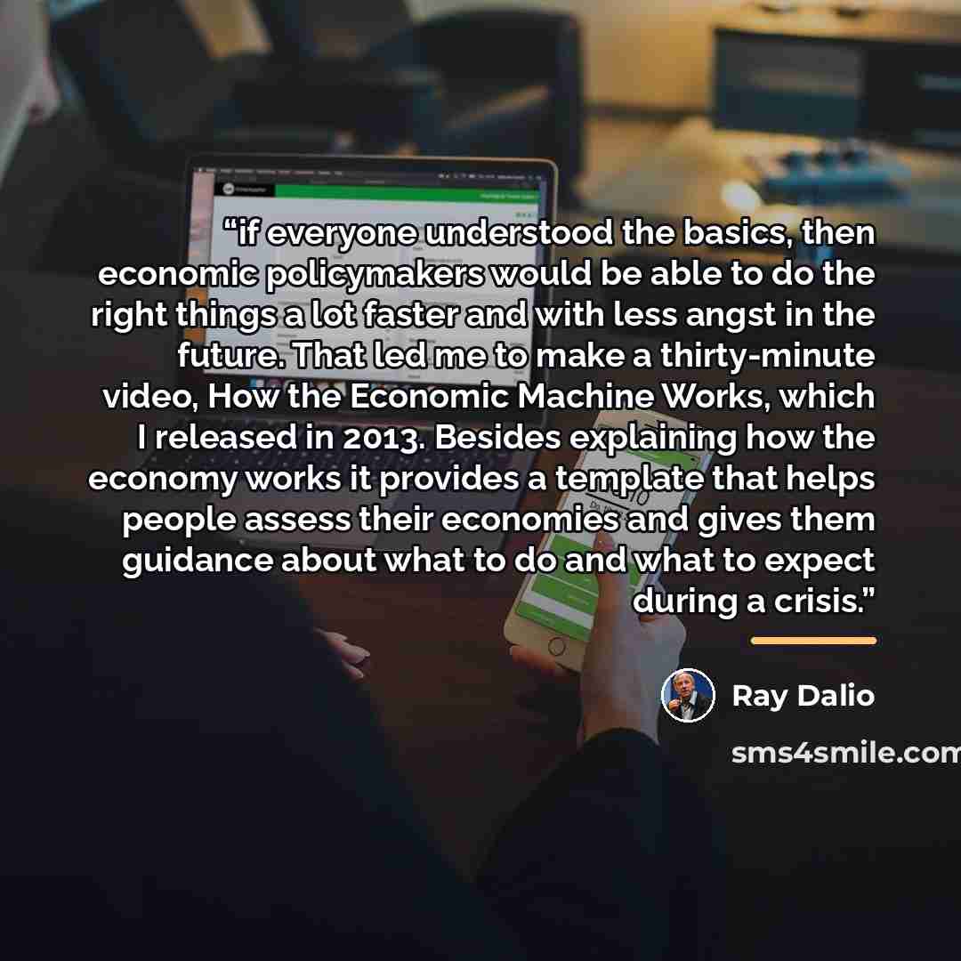 “if everyone understood the basics, then economic policymakers would be able to do the right things a lot faster and with less angst in the future. That led me to make a thirty-minute video, How the Economic Machine Works, which I released in 2013. Besides explaining how the economy works it…” quote by Ray Dalio