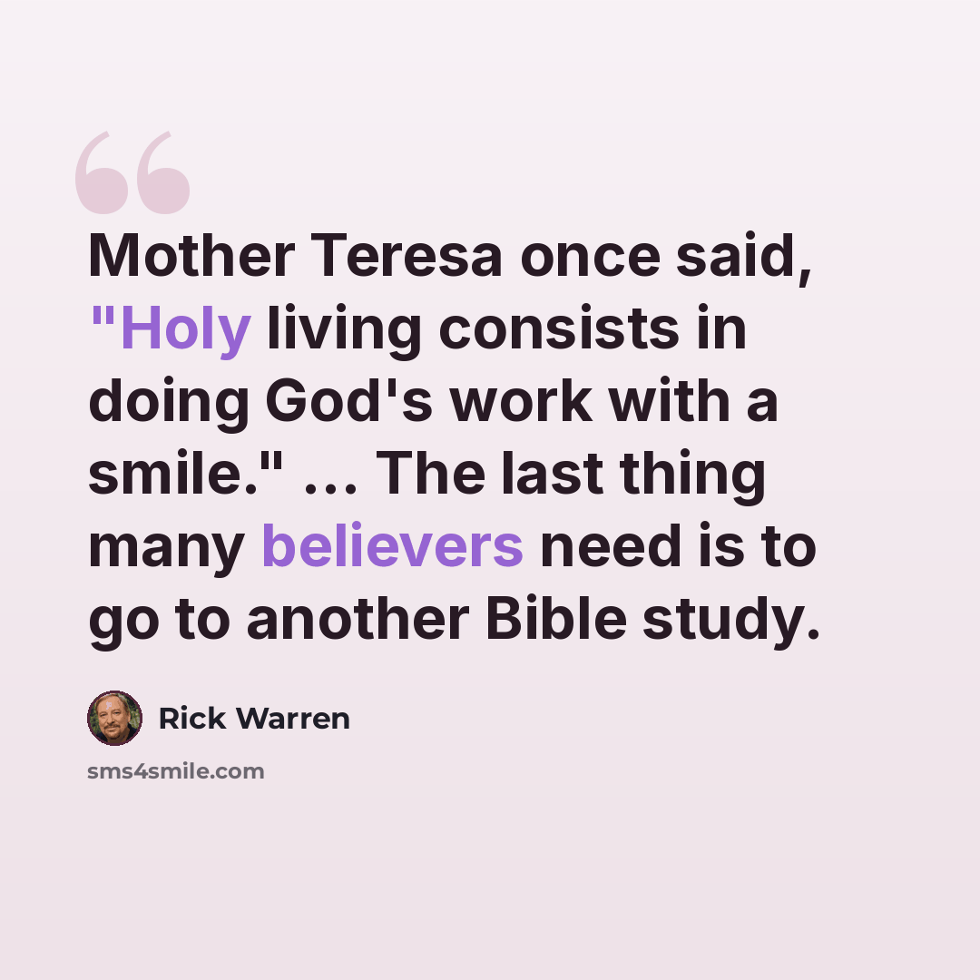 “Mother Teresa once said, "Holy living consists in doing God's work with a smile." ... The last thing many believers need is to go to another Bible study.” quote by Rick Warren