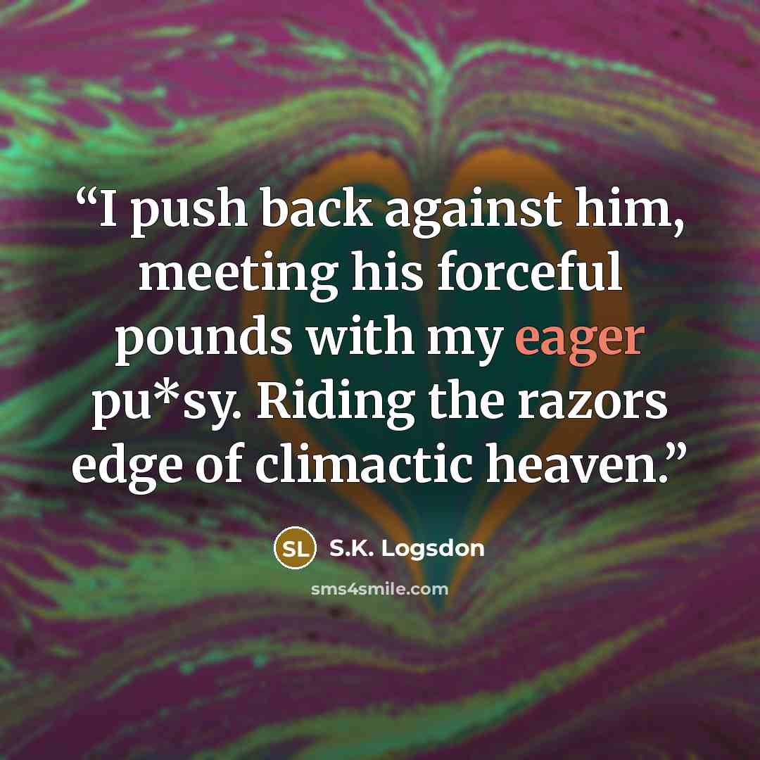 “I push back against him, meeting his forceful pounds with my eager pu*sy. Riding the razors edge of climactic heaven.” quote by S.K. Logsdon