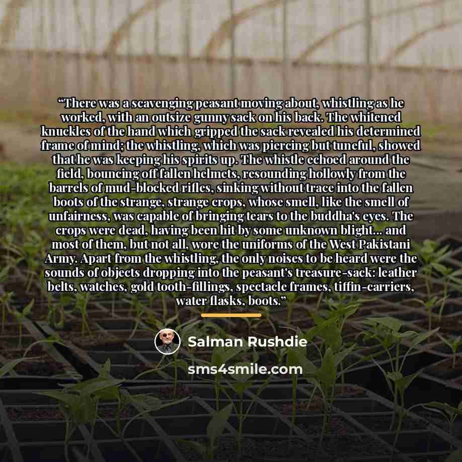 “There was a scavenging peasant moving about, whistling as he worked, with an outsize gunny sack on his back. The whitened knuckles of the hand which gripped the sack revealed his determined frame of mind; the whistling, which was piercing but tuneful, showed that he was keeping his spirits up. The…” quote by Salman Rushdie