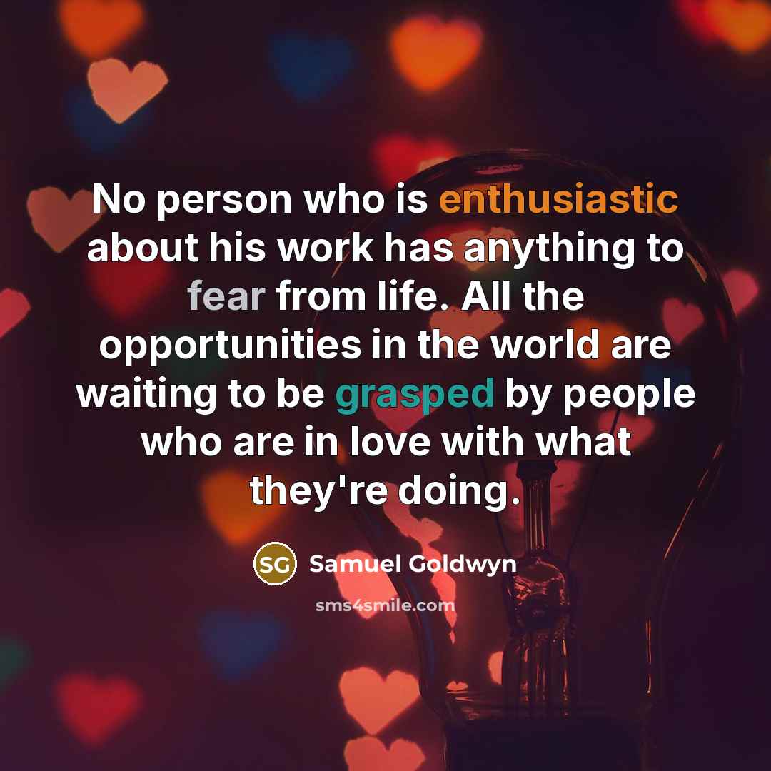 “No person who is enthusiastic about his work has anything to fear from life. All the opportunities in the world are waiting to be grasped by people who are in love with what they're doing.” quote by Samuel Goldwyn