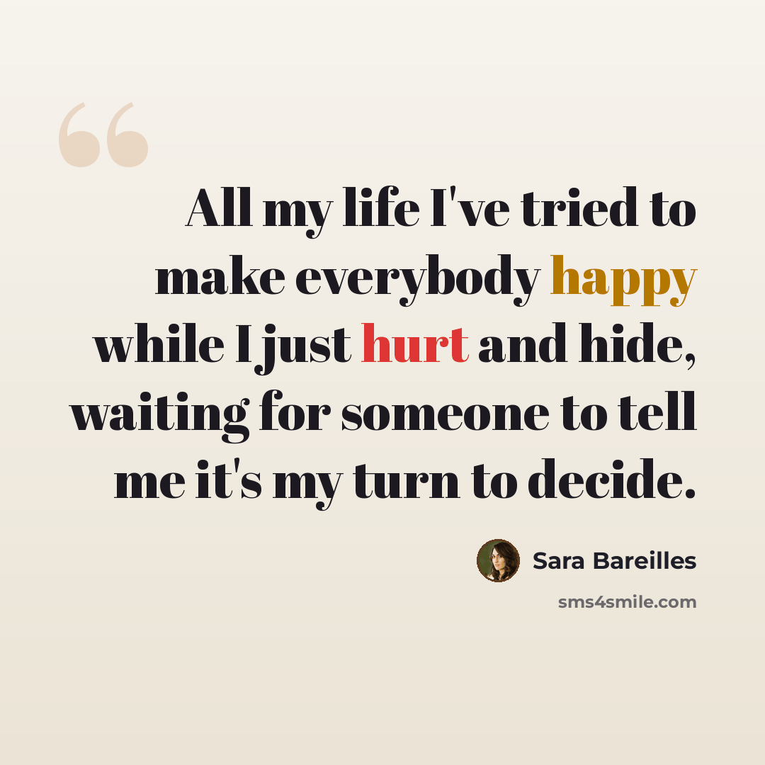 “All my life I've tried to make everybody happy while I just hurt and hide, waiting for someone to tell me it's my turn to decide.” quote by Sara Bareilles