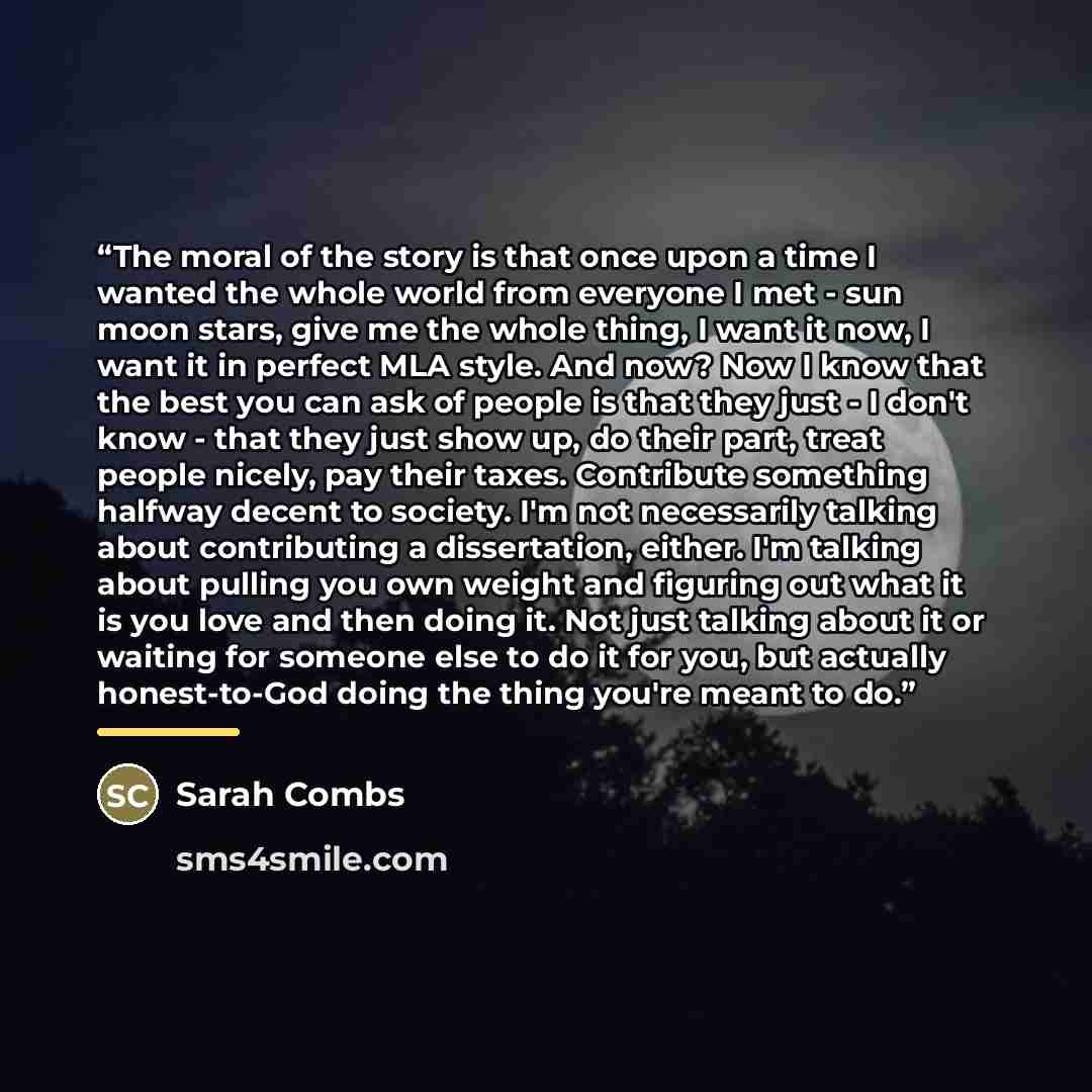 “The moral of the story is that once upon a time I wanted the whole world from everyone I met - sun moon stars, give me the whole thing, I want it now, I want it in perfect MLA style. And now? Now I know that the best you can ask of people is that they just - I don't know - that they just show up…” quote by Sarah Combs