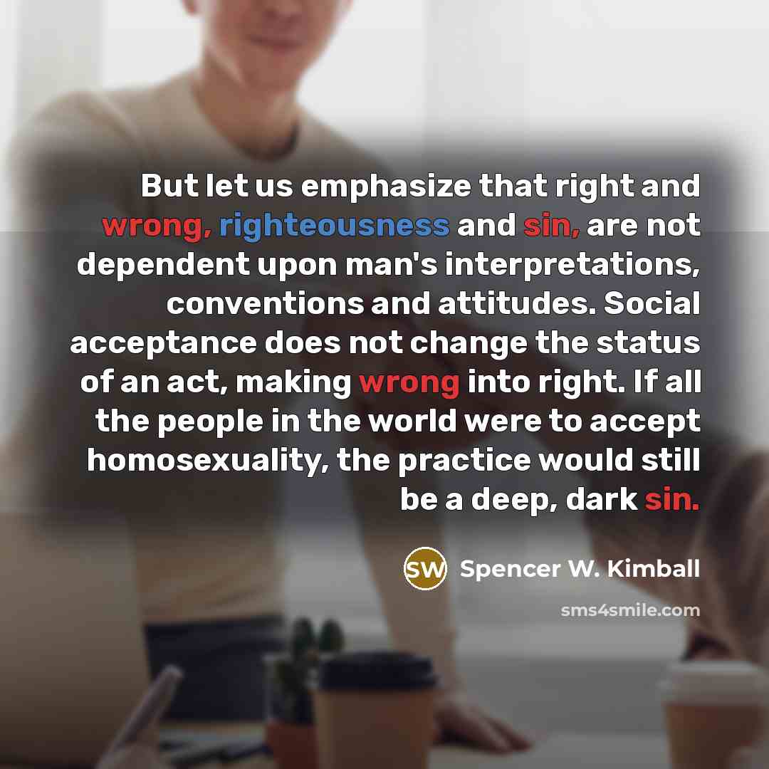 “But let us emphasize that right and wrong, righteousness and sin, are not dependent upon man's interpretations, conventions and attitudes. Social acceptance does not change the status of an act, making wrong into right. If all the people in the world were to accept homosexuality, the practice…” quote by Spencer W. Kimball