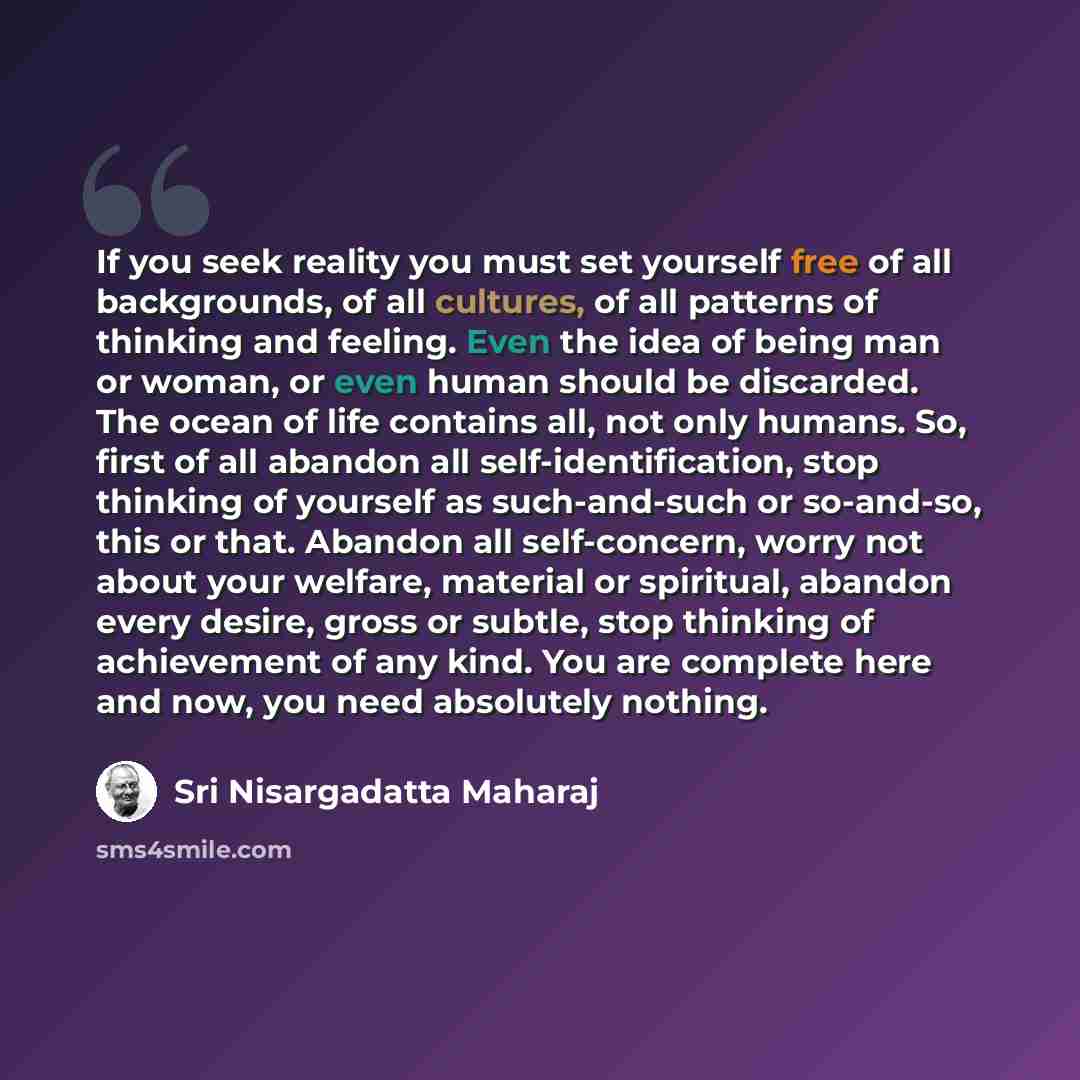 “If you seek reality you must set yourself free of all backgrounds, of all cultures, of all patterns of thinking and feeling. Even the idea of being man or woman, or even human should be discarded. The ocean of life contains all, not only humans. So, first of all abandon all self-identification…” quote by Sri Nisargadatta Maharaj