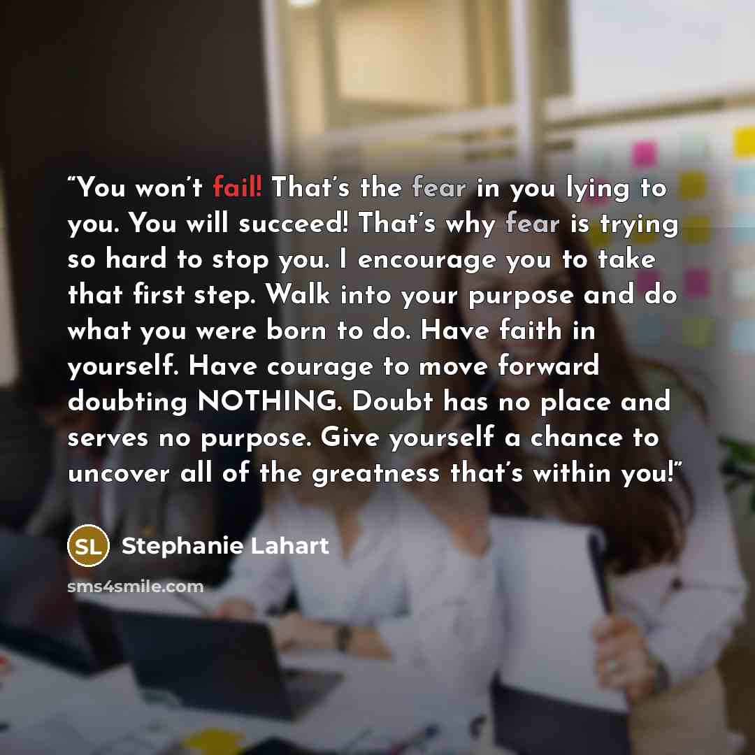 “You won’t fail! That’s the fear in you lying to you. You will succeed! That’s why fear is trying so hard to stop you. I encourage you to take that first step. Walk into your purpose and do what you were born to do. Have faith in yourself. Have courage to move forward doubting NOTHING. Doubt has no…” quote by Stephanie Lahart