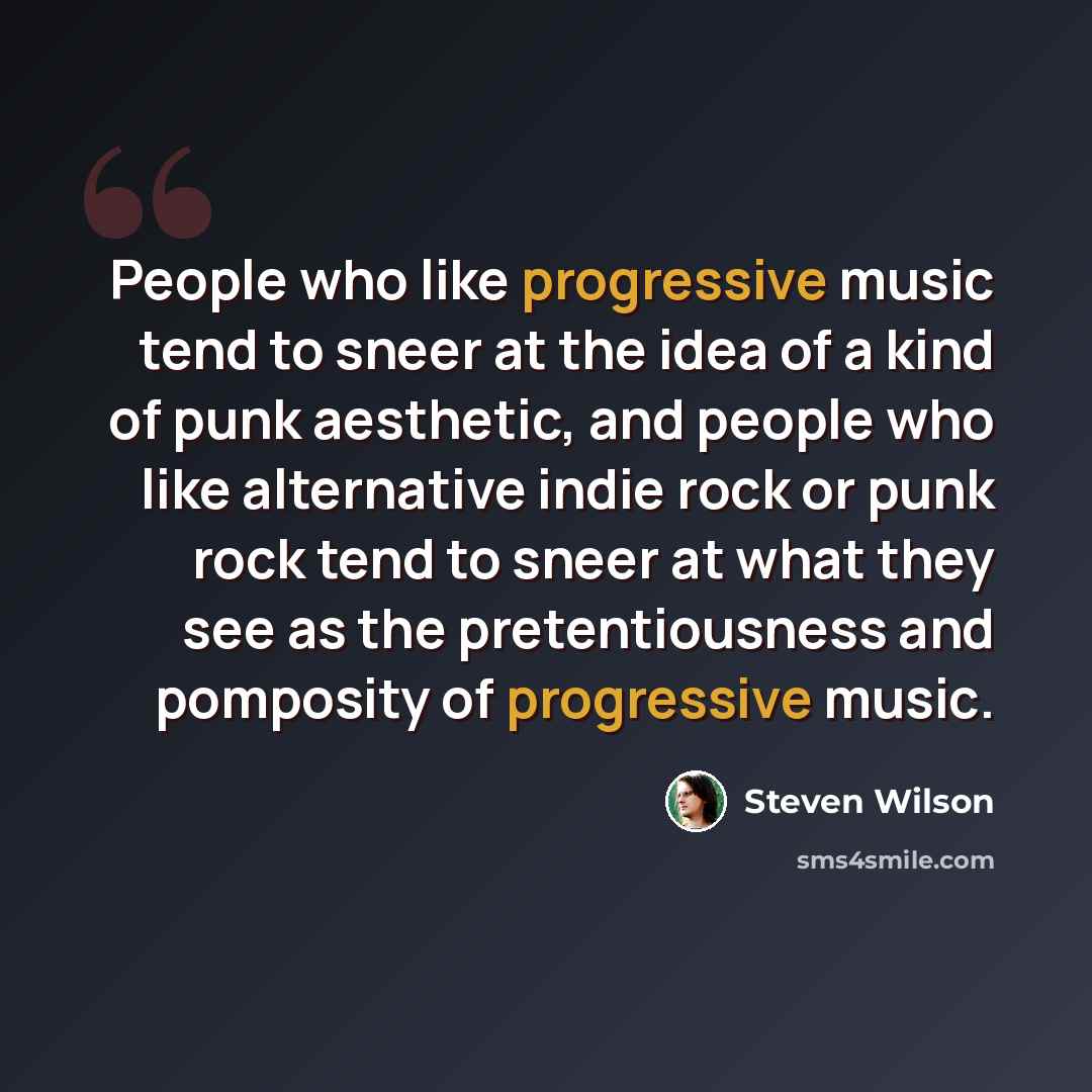 “People who like progressive music tend to sneer at the idea of a kind of punk aesthetic, and people who like alternative indie rock or punk rock tend to sneer at what they see as the pretentiousness and pomposity of progressive music.” quote by Steven Wilson