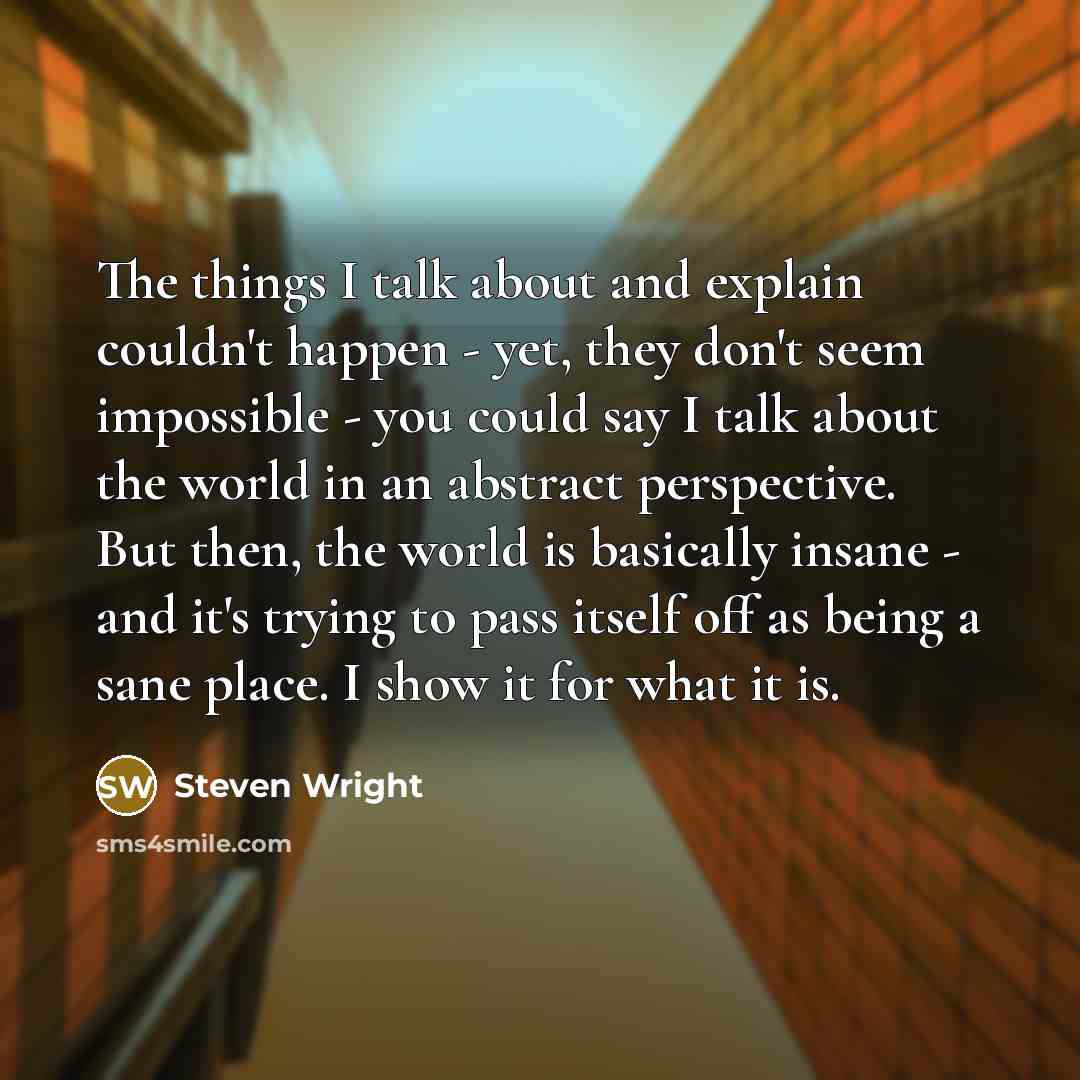 “The things I talk about and explain couldn't happen - yet, they don't seem impossible - you could say I talk about the world in an abstract perspective. But then, the world is basically insane - and it's trying to pass itself off as being a sane place. I show it for what it is.” quote by Steven Wright
