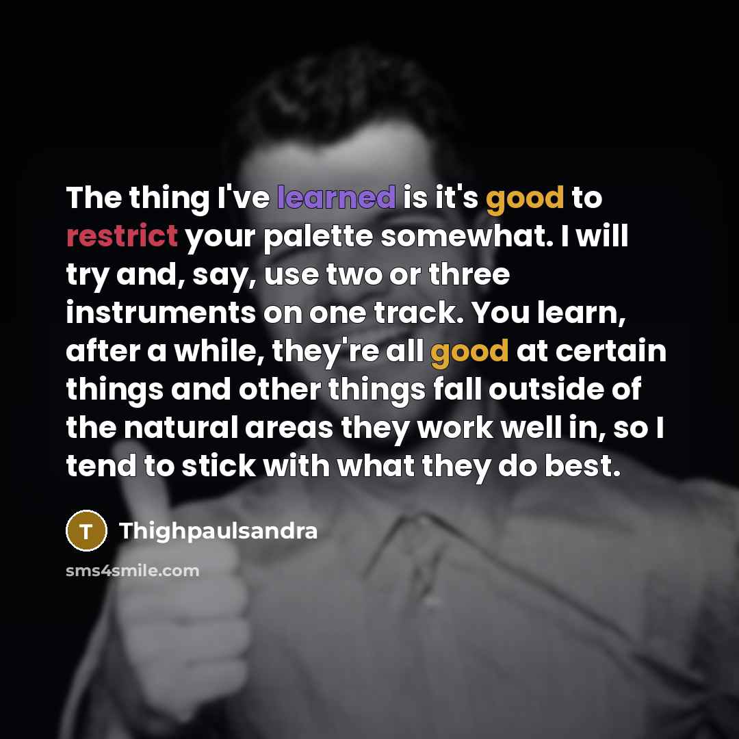 “The thing I've learned is it's good to restrict your palette somewhat. I will try and, say, use two or three instruments on one track. You learn, after a while, they're all good at certain things and other things fall outside of the natural areas they work well in, so I tend to stick with what…” quote by Thighpaulsandra