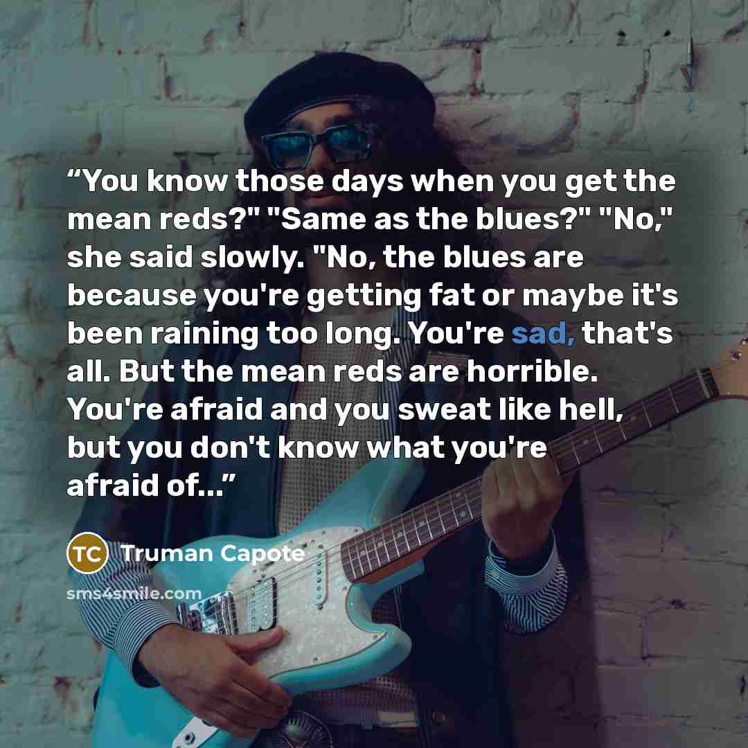 “You know those days when you get the mean reds?" "Same as the blues?" "No," she said slowly. "No, the blues are because you're getting fat or maybe it's been raining too long. You're sad, that's all. But the mean reds are horrible. You're afraid and you sweat like hell, but you don't know what…” quote by Truman Capote