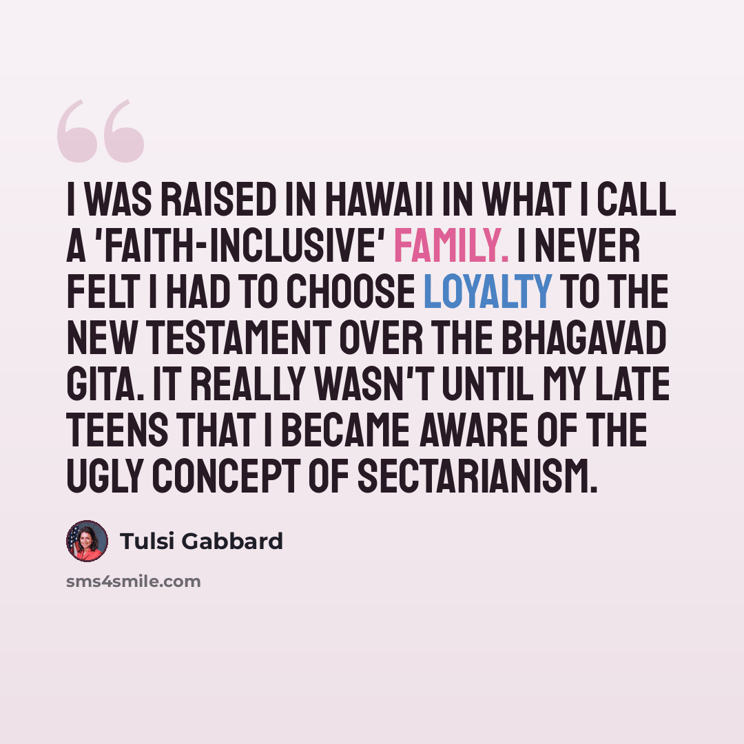 “I was raised in Hawaii in what I call a 'faith-inclusive' family. I never felt I had to choose loyalty to the New Testament over the Bhagavad Gita. It really wasn't until my late teens that I became aware of the ugly concept of sectarianism.” quote by Tulsi Gabbard